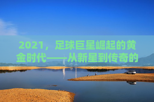 2021，足球巨星崛起的黄金时代——从新星到传奇的跨越之路