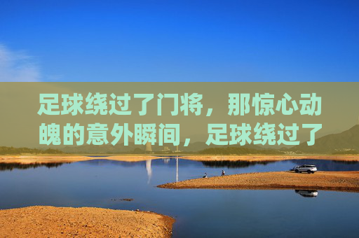 足球绕过了门将,那惊心动魄的意外瞬间,足球绕过了门将,那惊心动魄的意外瞬间