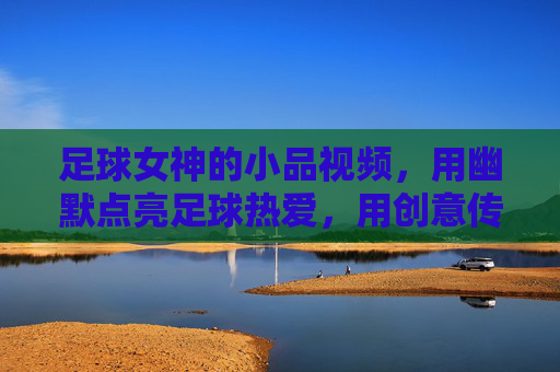 足球女神的小品视频,用幽默点亮足球热爱,用创意传递运动魅力