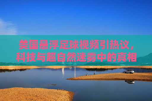 美国悬浮足球视频引热议,科技与超自然迷雾中的真相探寻