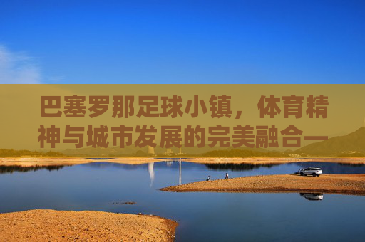 巴塞罗那足球小镇,体育精神与城市发展的完美融合——足球小镇建设的典范与启示