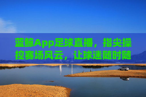 蓝鲸App足球直播，指尖操控赛场风云，让球迷随时随地感受足球魅力，蓝鲸App足球直播，指尖操控赛场风云，让球迷随时随地感受足球魅力