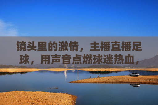 镜头里的激情,主播直播足球,用声音点燃球迷热血,镜头里的激情,主播直播足球,用声音点燃球迷热血