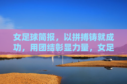 女足球简报，以拼搏铸就成功，用团结彰显力量，女足球简报，以拼搏铸就成功，用团结彰显力量