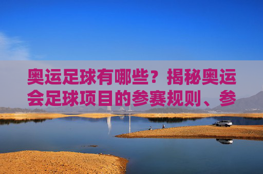 奥运足球有哪些？揭秘奥运会足球项目的参赛规则、参赛队伍与历史演变，奥运足球，参赛规则、参赛队伍与历史演变的全面揭秘