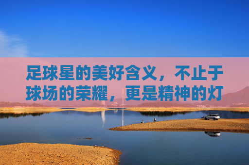 足球星的美好含义,不止于球场的荣耀,更是精神的灯塔