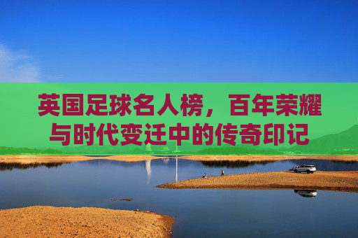 英国足球名人榜,百年荣耀与时代变迁中的传奇印记