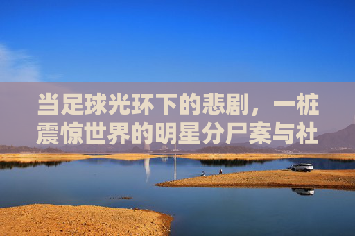 当足球光环下的悲剧，一桩震惊世界的明星分尸案与社会反思