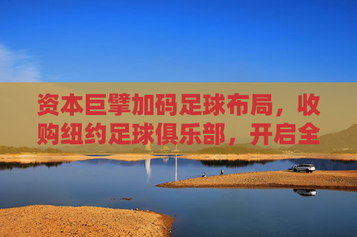 资本巨擘加码足球布局,收购纽约足球俱乐部,开启全球竞技新篇章,资本巨擘加码足球布局,收购纽约足球俱乐部,开启全球竞技新篇章