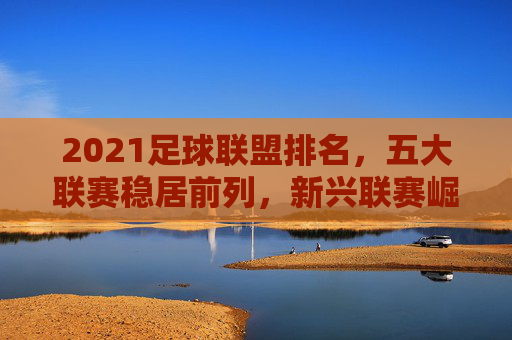 2021足球联盟排名，五大联赛稳居前列，新兴联赛崛起带来新变局，2021足球联盟排名，五大联赛稳居前列，新兴联赛崛起带来新变局