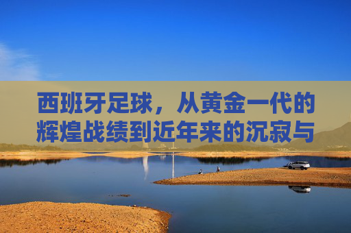 西班牙足球，从黄金一代的辉煌战绩到近年来的沉寂与反思——历年战绩的深度解析，西班牙足球，从黄金一代的辉煌战绩到近年来的沉寂与反思——历年战绩的深度解析