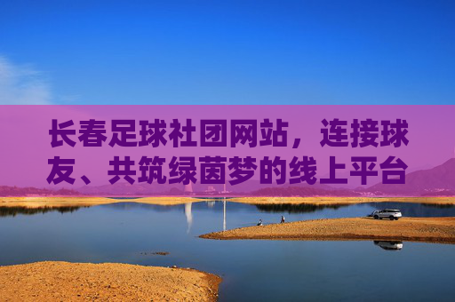 长春足球社团网站，连接球友、共筑绿茵梦的线上平台