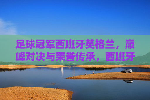 足球冠军西班牙英格兰,巅峰对决与荣誉传承,西班牙与英格兰足球冠军,巅峰对决与荣誉传承