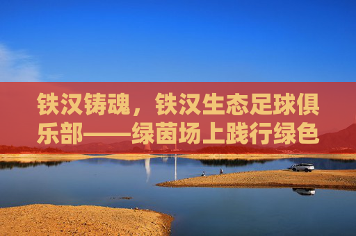 铁汉铸魂,铁汉生态足球俱乐部——绿茵场上践行绿色发展理念的生态足球力量