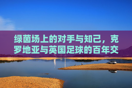 绿茵场上的对手与知己,克罗地亚与英国足球的百年交锋与情谊,绿茵场上的对手与知己,克罗地亚与英国足球的百年交锋与情谊