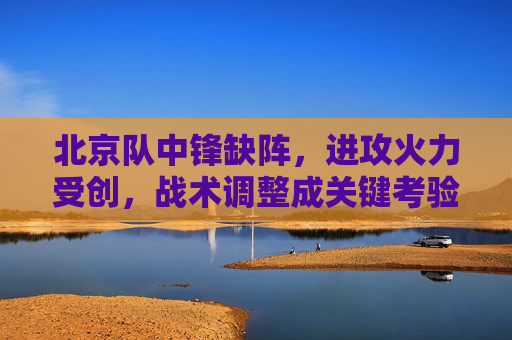 北京队中锋缺阵,进攻火力受创,战术调整成关键考验