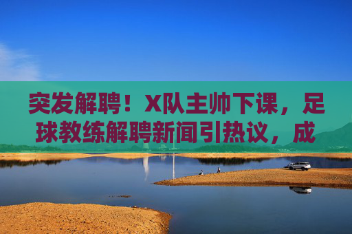 突发解聘!X队主帅下课,足球教练解聘新闻引热议,成绩压力与俱乐部决策的博弈