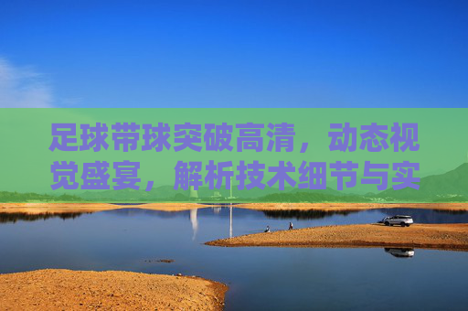 足球带球突破高清,动态视觉盛宴,解析技术细节与实战应用
