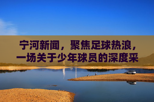 宁河新闻,聚焦足球热浪,一场关于少年球员的深度采访