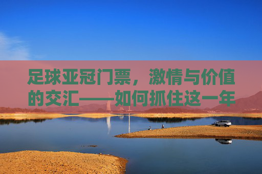 足球亚冠门票,激情与价值的交汇——如何抓住这一年的精彩盛宴?足球亚冠门票,激情与价值的交汇——如何抓住这一年的精彩盛宴?