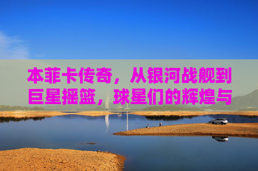 本菲卡传奇,从银河战舰到巨星摇篮,球星们的辉煌与葡超荣耀,本菲卡传奇,从银河战舰到巨星摇篮,球星们的葡超荣耀与辉煌