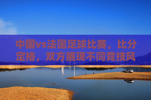 中国vs法国足球比赛,比分定格,双方展现不同竞技风格与战术特点,中国vs法国足球比赛,比分定格,双方展现不同竞技风格与战术特点