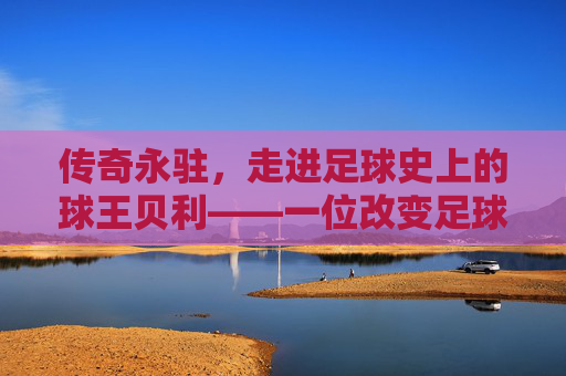 传奇永驻，走进足球史上的球王贝利——一位改变足球命运的巨星
