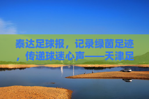 泰达足球报，记录绿茵足迹，传递球迷心声——天津足球记忆的载体与传承者
