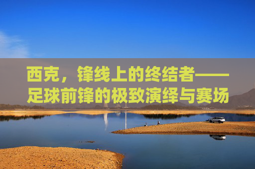 西克,锋线上的终结者——足球前锋的极致演绎与赛场魅力,西克,锋线上的终结者——足球前锋的极致演绎与赛场魅力