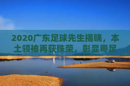 2020广东足球先生揭晓，本土领袖再获殊荣，彰显粤足球魂在逆境中绽放，2020广东足球先生揭晓，本土领袖再获殊荣，粤足球魂在逆境中绽放