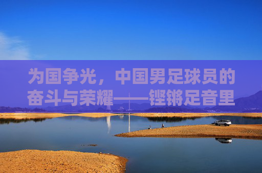 为国争光，中国男足球员的奋斗与荣耀——铿锵足音里的家国情怀，为国争光，中国男足球员的奋斗与荣耀——铿锵足音里的家国情怀
