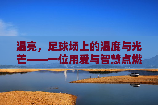 温亮,足球场上的温度与光芒——一位用爱与智慧点燃球员梦想的教练,温亮,足球场上的温度与光芒——一位用爱与智慧点燃球员梦想的教练
