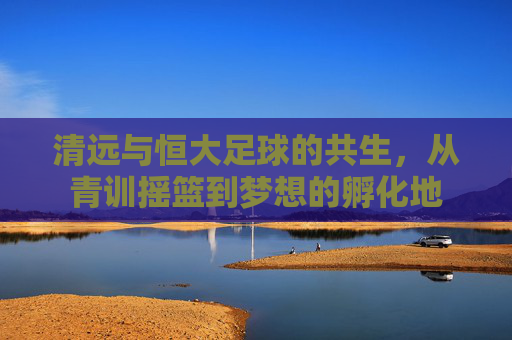 清远与恒大足球的共生,从青训摇篮到梦想的孵化地
