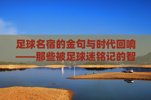 足球名宿的金句与时代回响——那些被足球迷铭记的智慧箴言