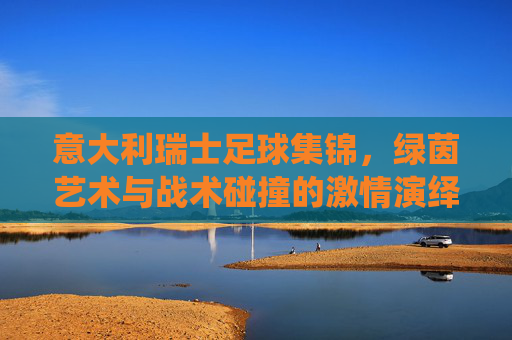 意大利瑞士足球集锦，绿茵艺术与战术碰撞的激情演绎