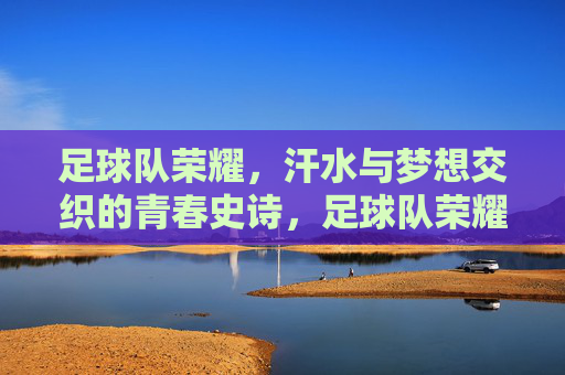 足球队荣耀,汗水与梦想交织的青春史诗,足球队荣耀,汗水与梦想交织的青春史诗