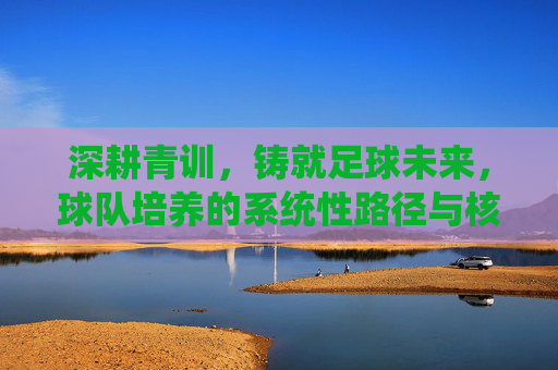 深耕青训,铸就足球未来,球队培养的系统性路径与核心策略,深耕青训,铸就足球未来,球队培养的系统性路径与核心策略