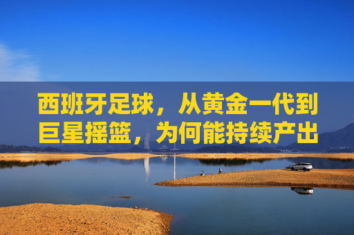 西班牙足球，从黄金一代到巨星摇篮，为何能持续产出世界级球员？西班牙足球，从黄金一代到巨星摇篮，为何能持续产出世界级球员？