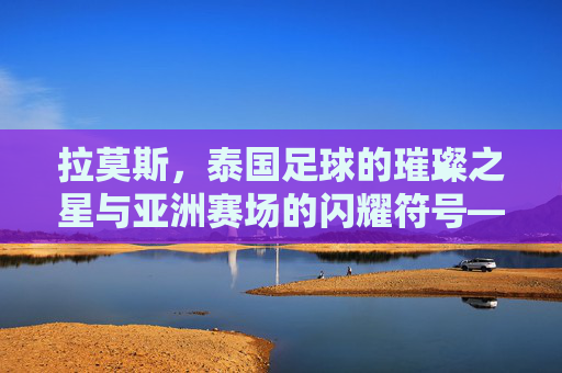 拉莫斯，泰国足球的璀璨之星与亚洲赛场的闪耀符号——从本土崛起到国际舞台的传奇之旅，拉莫斯，泰国足球的璀璨之星与亚洲赛场的闪耀符号——从本土崛起到国际舞台的传奇之旅