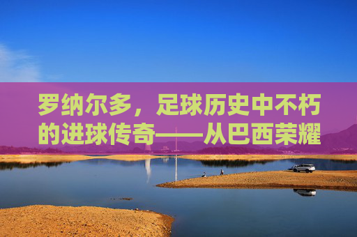 罗纳尔多，足球历史中不朽的进球传奇——从巴西荣耀到世界足坛的进球史诗，罗纳尔多，足球历史中不朽的进球传奇——从巴西荣耀到世界足坛的进球史诗
