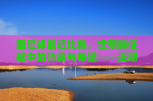 国足球最近比赛,世预赛征程中的阵痛与希望——近期关键对决的深度剖析,世预赛征程中的阵痛与希望,国足球近期关键对决深度剖析