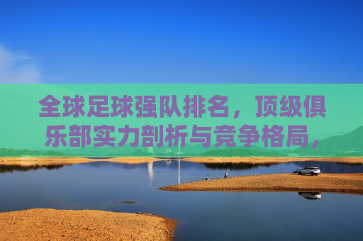 全球足球强队排名，顶级俱乐部实力剖析与竞争格局，全球足球强队排名，顶级俱乐部实力剖析与竞争格局