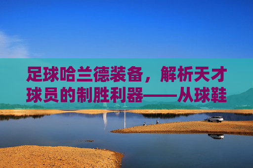 足球哈兰德装备,解析天才球员的制胜利器——从球鞋到护具的全方位解读,足球哈兰德装备,解析天才球员的制胜利器——从球鞋到护具的全方位解读