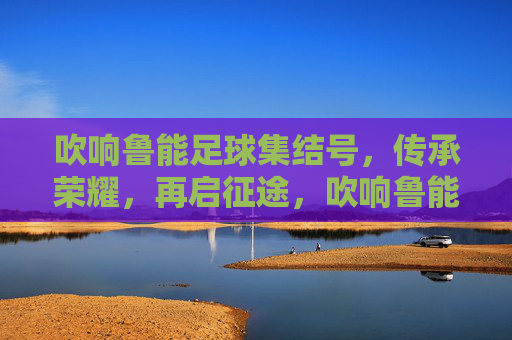 吹响鲁能足球集结号，传承荣耀，再启征途，吹响鲁能足球集结号，传承荣耀，再启征途