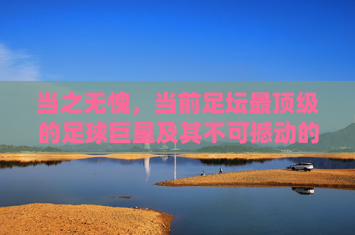 当之无愧,当前足坛最顶级的足球巨星及其不可撼动的统治力,当之无愧,当前足坛最顶级足球巨星及其不可撼动的统治力