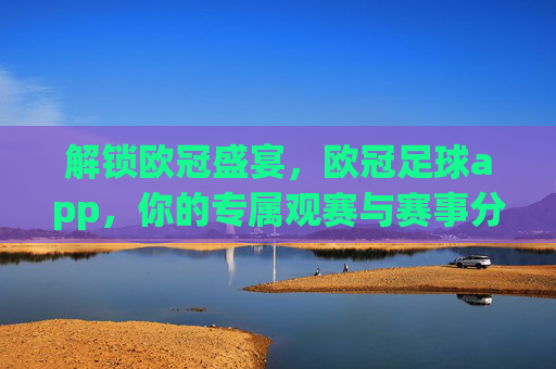解锁欧冠盛宴,欧冠足球app,你的专属观赛与赛事分析利器,解锁欧冠盛宴,欧冠足球app,你的专属观赛与赛事分析利器