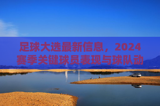 足球大选最新信息，2024赛季关键球员表现与球队动态追踪，2024足球大选最新，关键球员表现与球队动态追踪