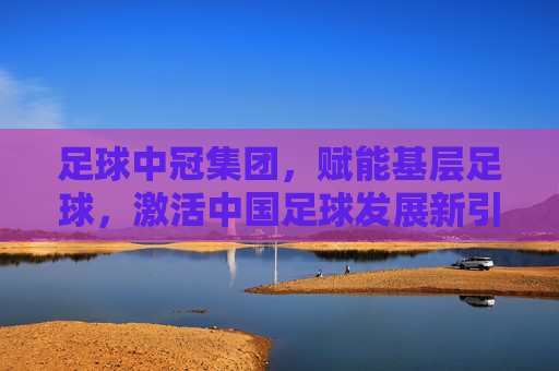 足球中冠集团,赋能基层足球,激活中国足球发展新引擎,足球中冠集团赋能基层足球,激活中国足球发展新引擎