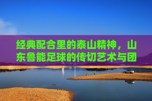 经典配合里的泰山精神，山东鲁能足球的传切艺术与团队传承