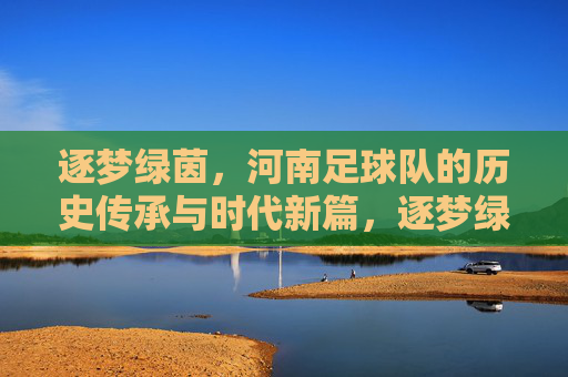 逐梦绿茵，河南足球队的历史传承与时代新篇，逐梦绿茵，河南足球队的历史传承与时代新篇